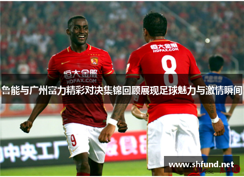鲁能与广州富力精彩对决集锦回顾展现足球魅力与激情瞬间